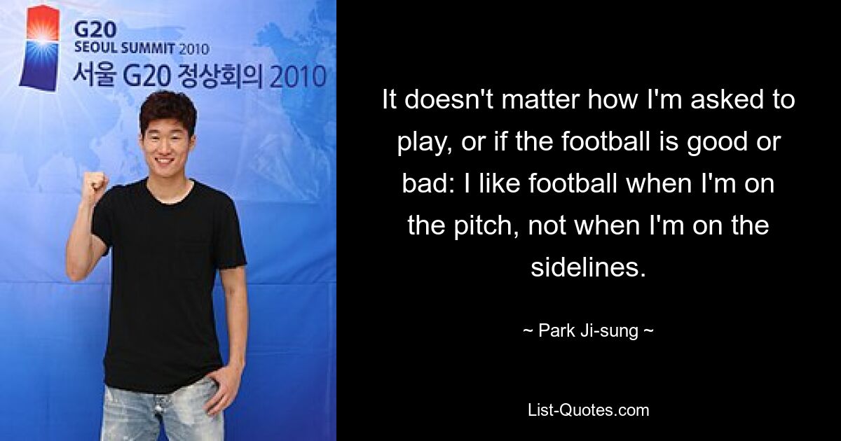 It doesn't matter how I'm asked to play, or if the football is good or bad: I like football when I'm on the pitch, not when I'm on the sidelines. — © Park Ji-sung