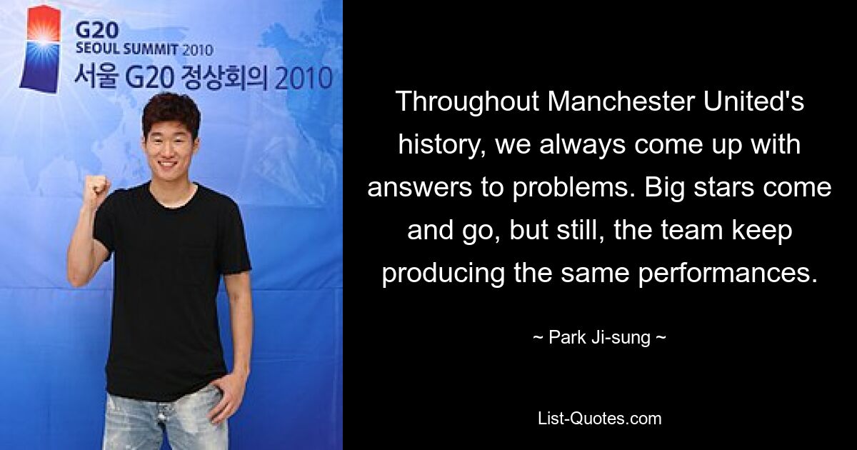 Throughout Manchester United's history, we always come up with answers to problems. Big stars come and go, but still, the team keep producing the same performances. — © Park Ji-sung