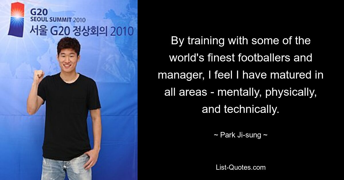 By training with some of the world's finest footballers and manager, I feel I have matured in all areas - mentally, physically, and technically. — © Park Ji-sung