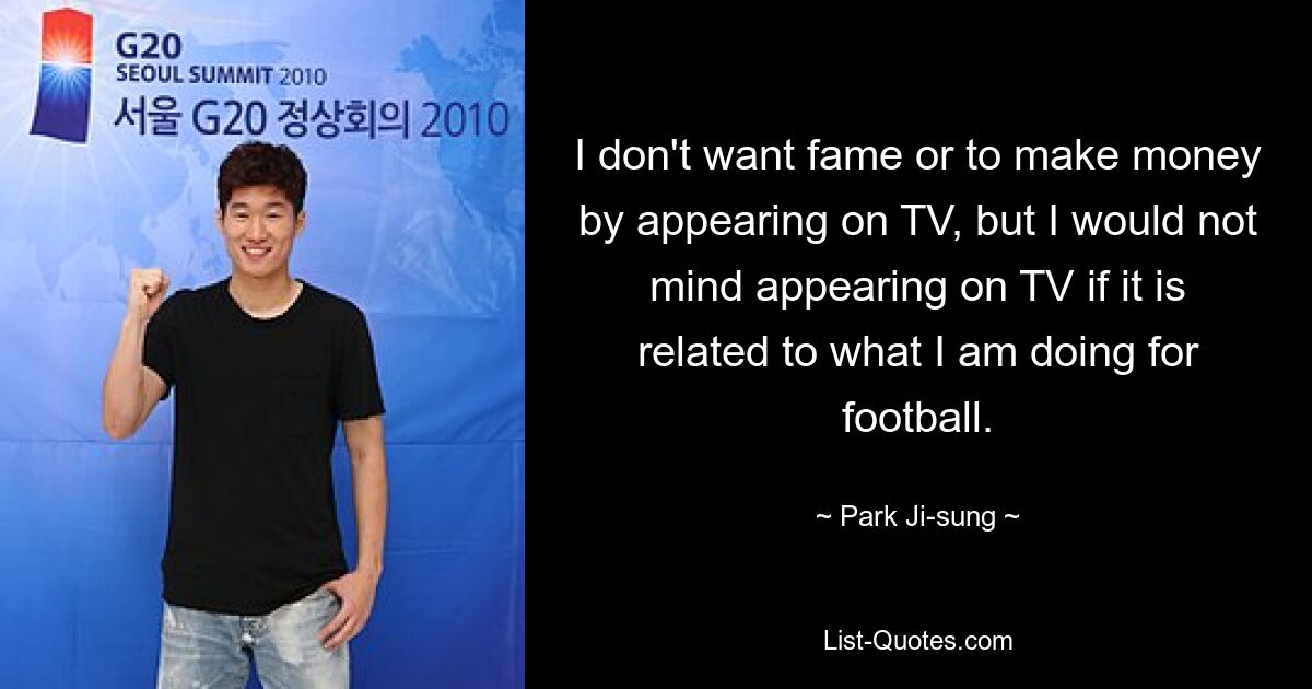 I don't want fame or to make money by appearing on TV, but I would not mind appearing on TV if it is related to what I am doing for football. — © Park Ji-sung