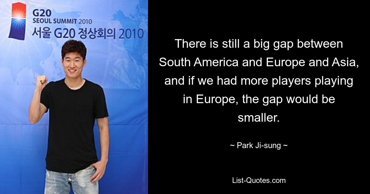 There is still a big gap between South America and Europe and Asia, and if we had more players playing in Europe, the gap would be smaller. — © Park Ji-sung