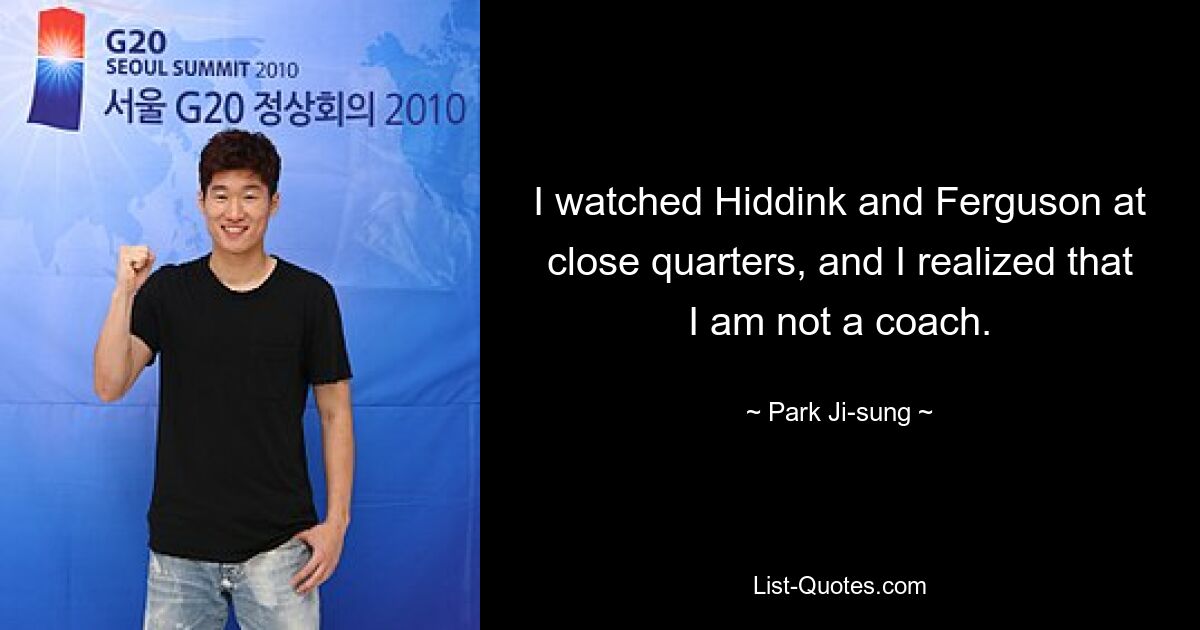 I watched Hiddink and Ferguson at close quarters, and I realized that I am not a coach. — © Park Ji-sung