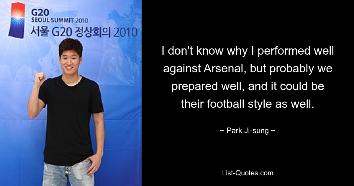 I don't know why I performed well against Arsenal, but probably we prepared well, and it could be their football style as well. — © Park Ji-sung