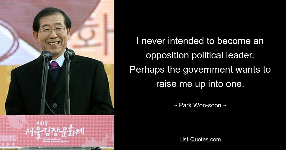 I never intended to become an opposition political leader. Perhaps the government wants to raise me up into one. — © Park Won-soon