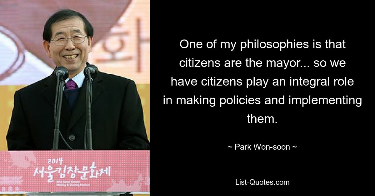 One of my philosophies is that citizens are the mayor... so we have citizens play an integral role in making policies and implementing them. — © Park Won-soon