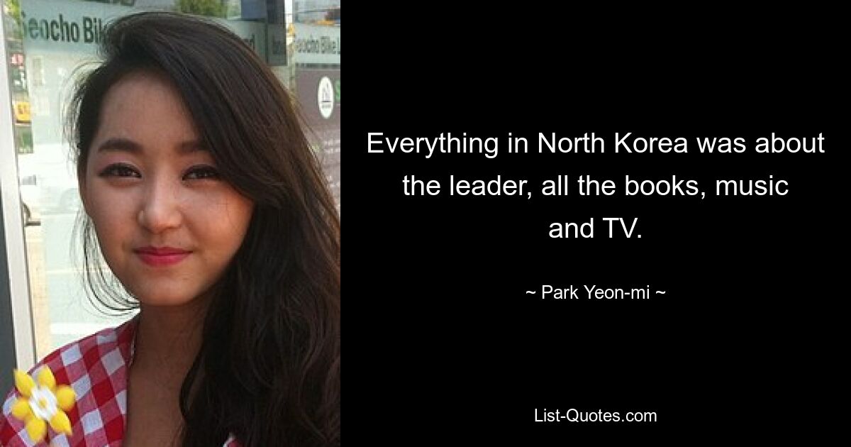 Everything in North Korea was about the leader, all the books, music and TV. — © Park Yeon-mi