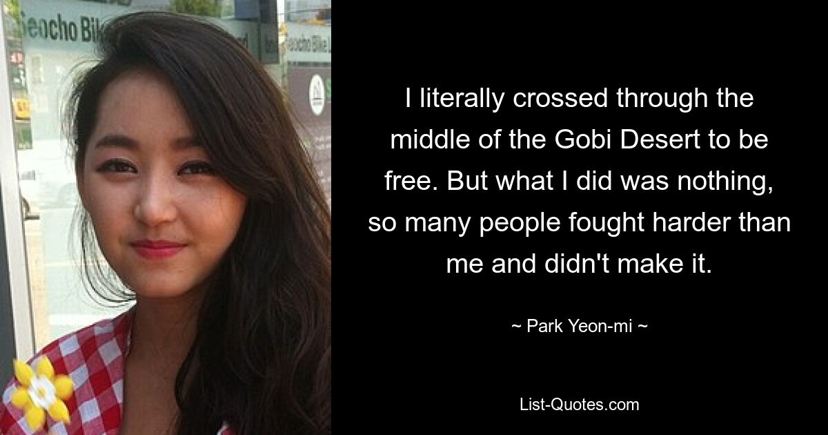 I literally crossed through the middle of the Gobi Desert to be free. But what I did was nothing, so many people fought harder than me and didn't make it. — © Park Yeon-mi