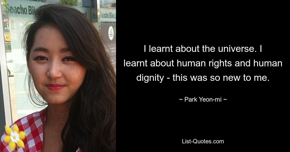 I learnt about the universe. I learnt about human rights and human dignity - this was so new to me. — © Park Yeon-mi