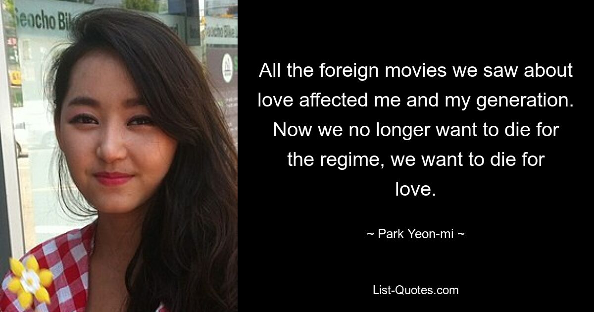 All the foreign movies we saw about love affected me and my generation. Now we no longer want to die for the regime, we want to die for love. — © Park Yeon-mi