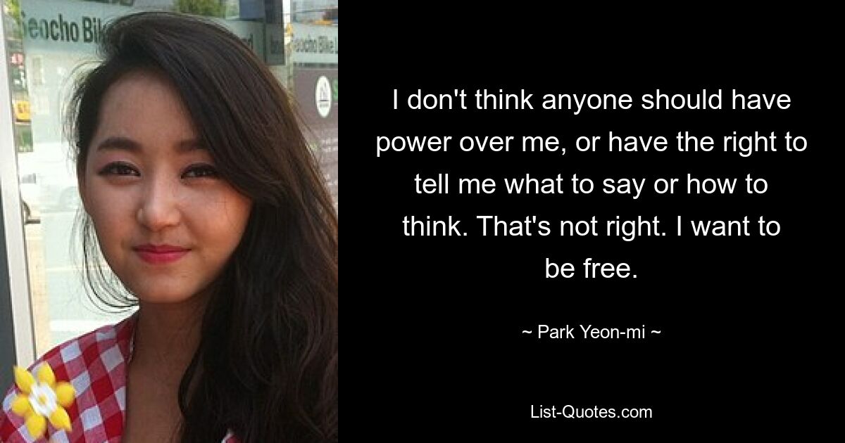 I don't think anyone should have power over me, or have the right to tell me what to say or how to think. That's not right. I want to be free. — © Park Yeon-mi