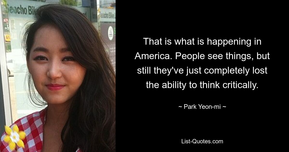 That is what is happening in America. People see things, but still they've just completely lost the ability to think critically. — © Park Yeon-mi