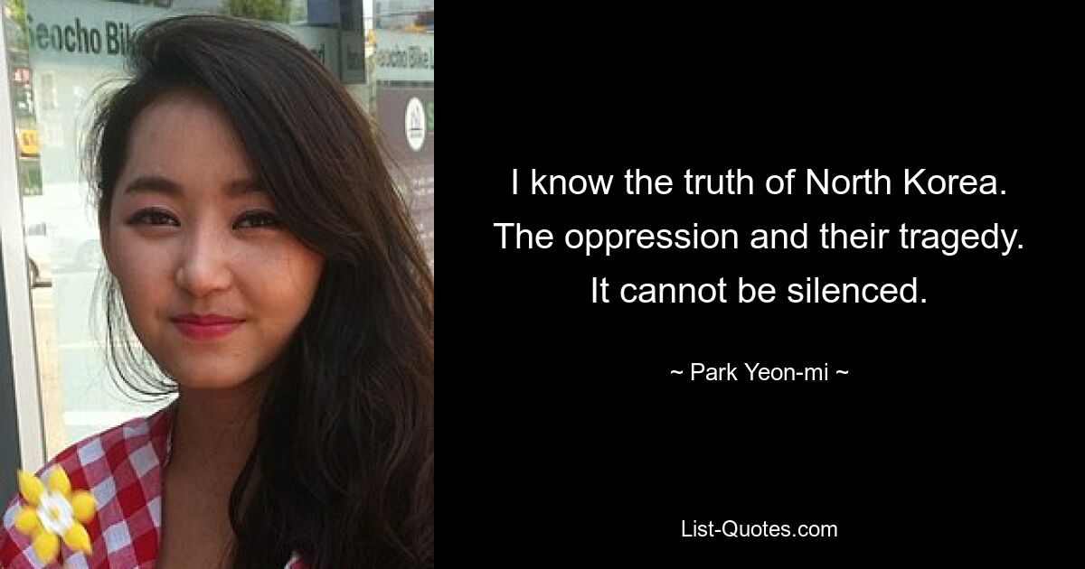 I know the truth of North Korea. The oppression and their tragedy. It cannot be silenced. — © Park Yeon-mi