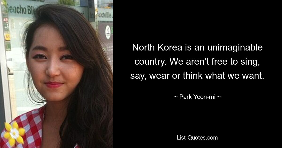 North Korea is an unimaginable country. We aren't free to sing, say, wear or think what we want. — © Park Yeon-mi