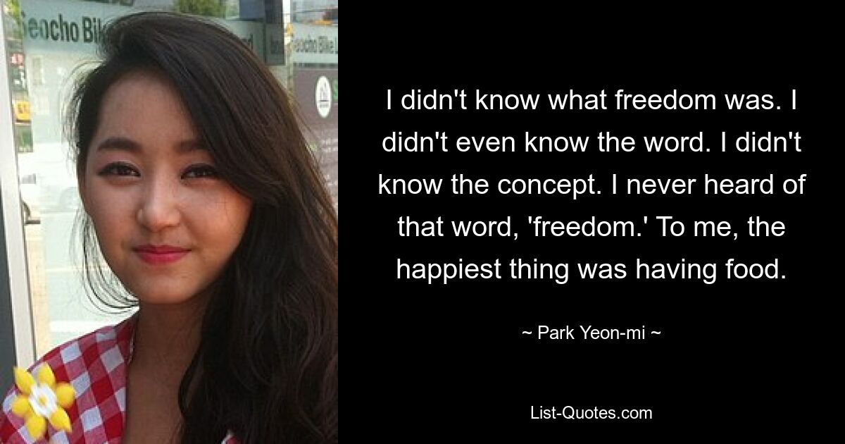 I didn't know what freedom was. I didn't even know the word. I didn't know the concept. I never heard of that word, 'freedom.' To me, the happiest thing was having food. — © Park Yeon-mi