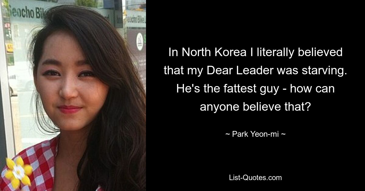 In North Korea I literally believed that my Dear Leader was starving. He's the fattest guy - how can anyone believe that? — © Park Yeon-mi