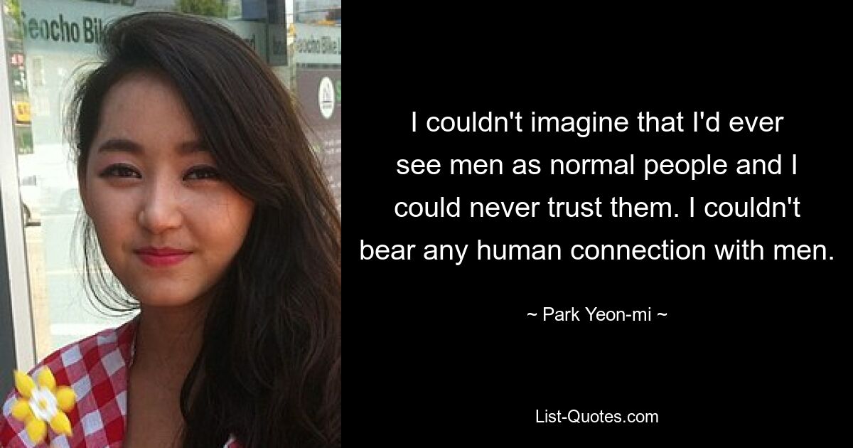 I couldn't imagine that I'd ever see men as normal people and I could never trust them. I couldn't bear any human connection with men. — © Park Yeon-mi