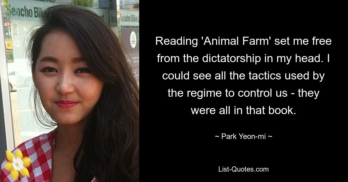 Reading 'Animal Farm' set me free from the dictatorship in my head. I could see all the tactics used by the regime to control us - they were all in that book. — © Park Yeon-mi