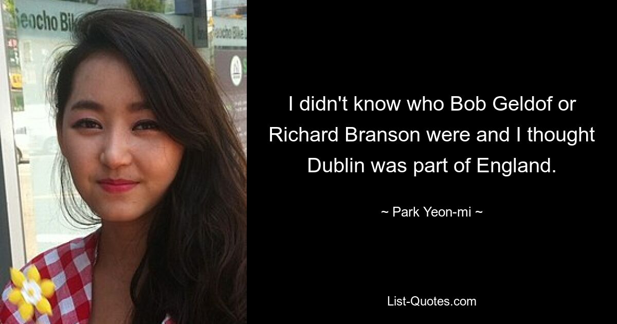 I didn't know who Bob Geldof or Richard Branson were and I thought Dublin was part of England. — © Park Yeon-mi