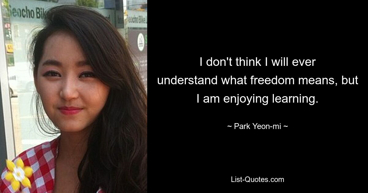 I don't think I will ever understand what freedom means, but I am enjoying learning. — © Park Yeon-mi