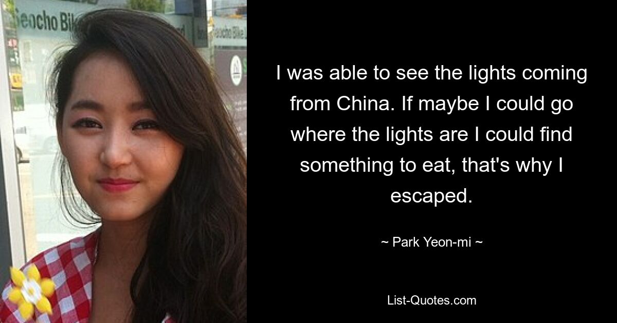 I was able to see the lights coming from China. If maybe I could go where the lights are I could find something to eat, that's why I escaped. — © Park Yeon-mi