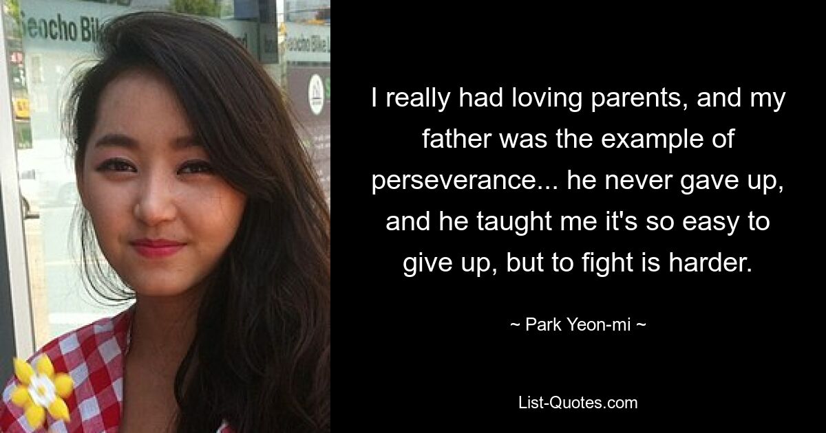 I really had loving parents, and my father was the example of perseverance... he never gave up, and he taught me it's so easy to give up, but to fight is harder. — © Park Yeon-mi