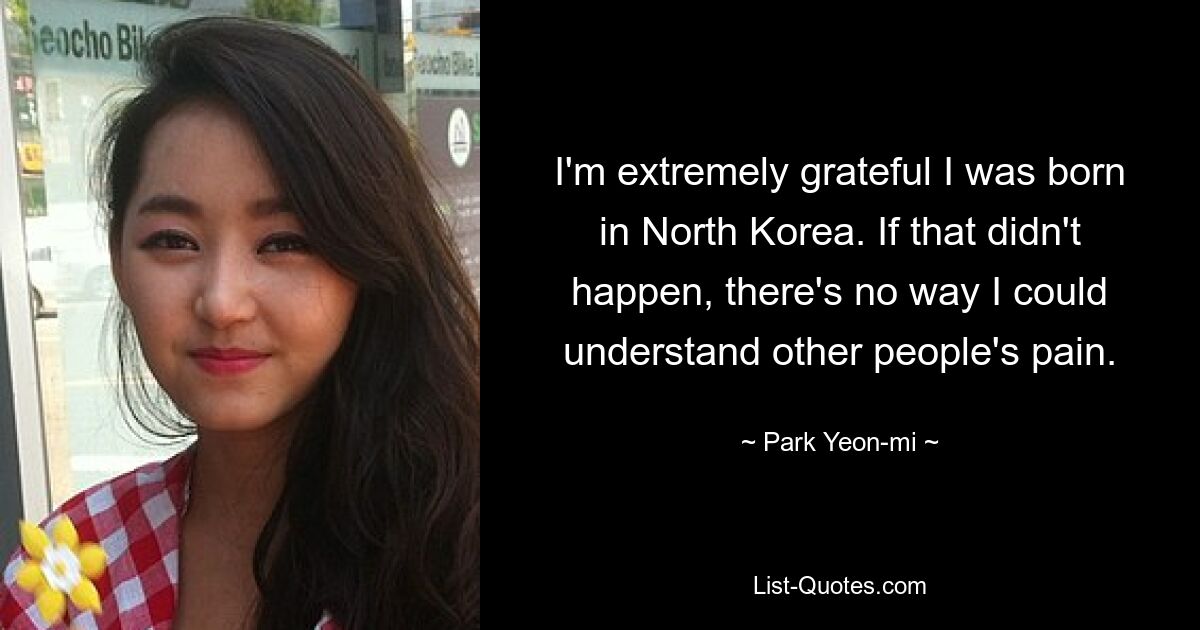 I'm extremely grateful I was born in North Korea. If that didn't happen, there's no way I could understand other people's pain. — © Park Yeon-mi