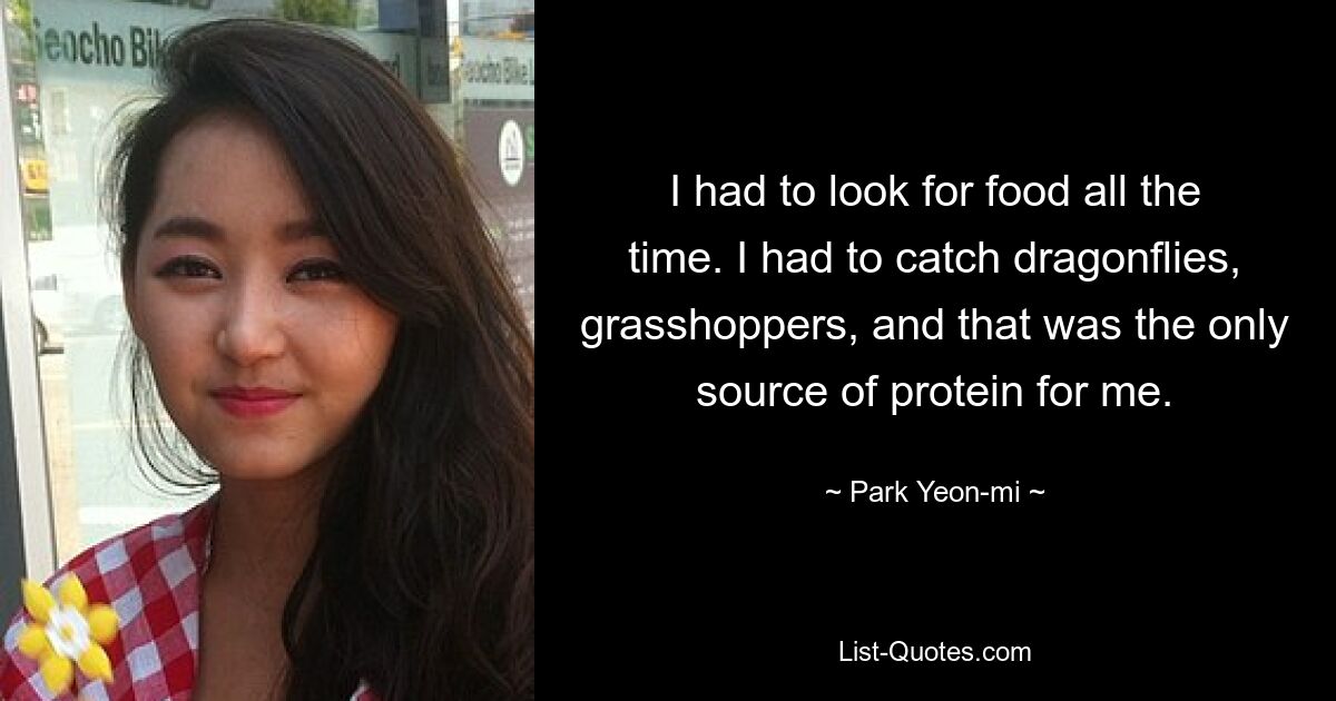 I had to look for food all the time. I had to catch dragonflies, grasshoppers, and that was the only source of protein for me. — © Park Yeon-mi