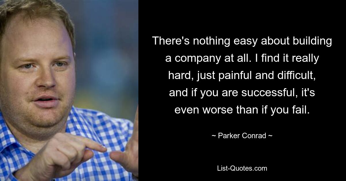 There's nothing easy about building a company at all. I find it really hard, just painful and difficult, and if you are successful, it's even worse than if you fail. — © Parker Conrad