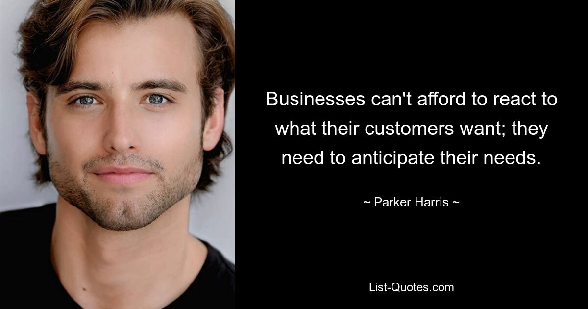 Businesses can't afford to react to what their customers want; they need to anticipate their needs. — © Parker Harris