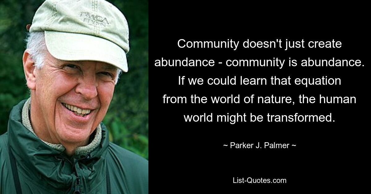 Community doesn't just create abundance - community is abundance. If we could learn that equation from the world of nature, the human world might be transformed. — © Parker J. Palmer