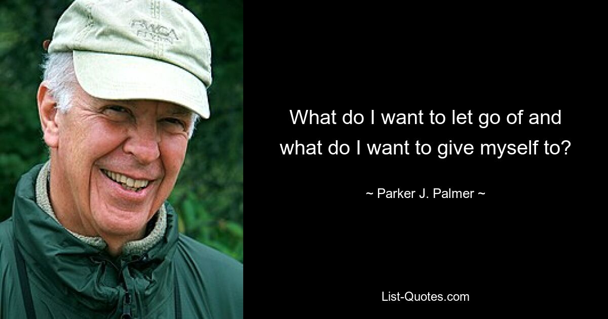 What do I want to let go of and what do I want to give myself to? — © Parker J. Palmer