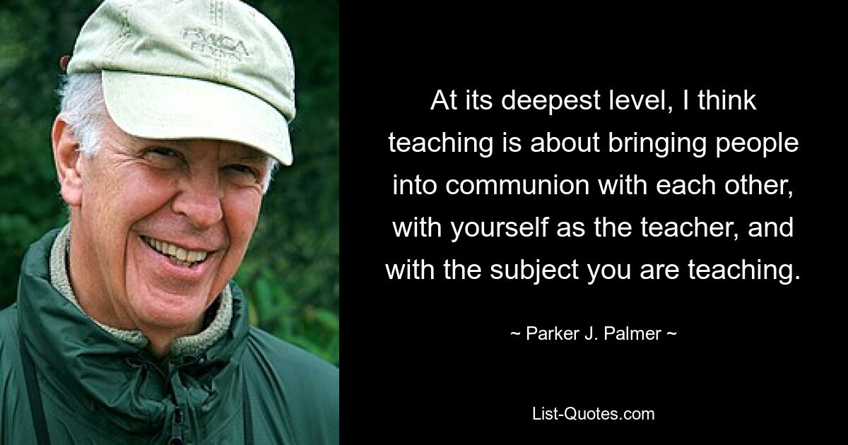 At its deepest level, I think teaching is about bringing people into communion with each other, with yourself as the teacher, and with the subject you are teaching. — © Parker J. Palmer