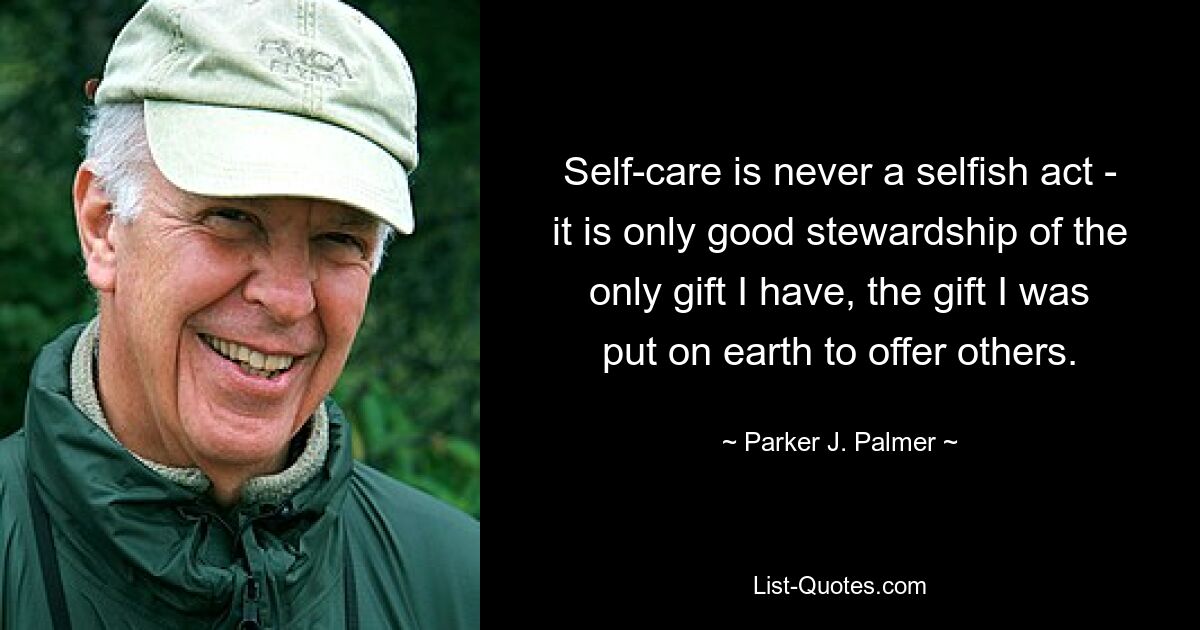 Self-care is never a selfish act - it is only good stewardship of the only gift I have, the gift I was put on earth to offer others. — © Parker J. Palmer