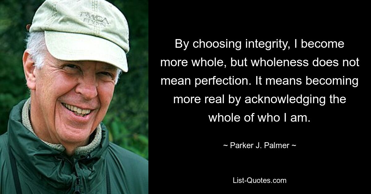 By choosing integrity, I become more whole, but wholeness does not mean perfection. It means becoming more real by acknowledging the whole of who I am. — © Parker J. Palmer