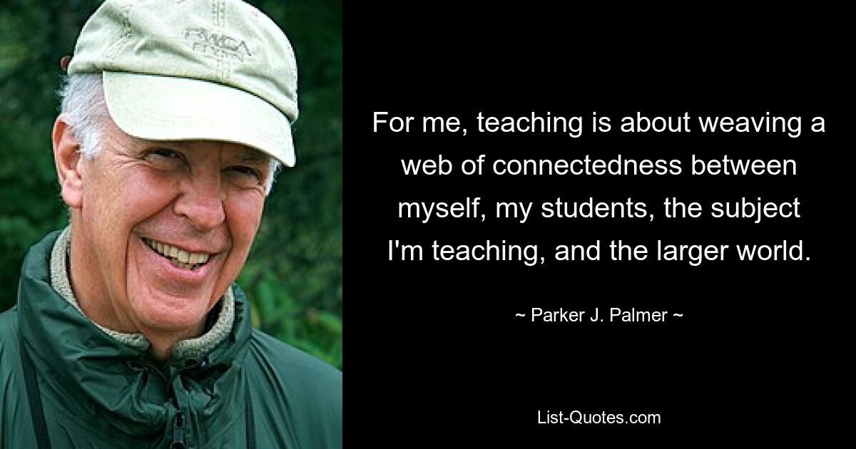 For me, teaching is about weaving a web of connectedness between myself, my students, the subject I'm teaching, and the larger world. — © Parker J. Palmer