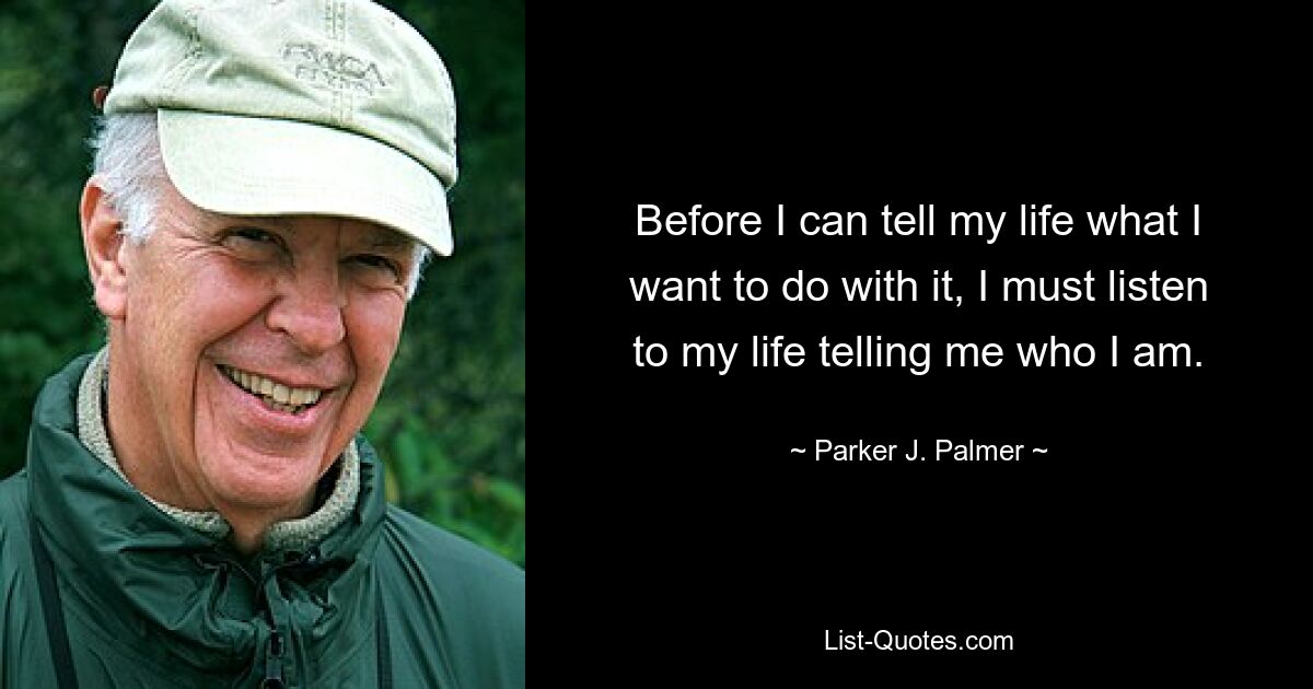 Before I can tell my life what I want to do with it, I must listen to my life telling me who I am. — © Parker J. Palmer