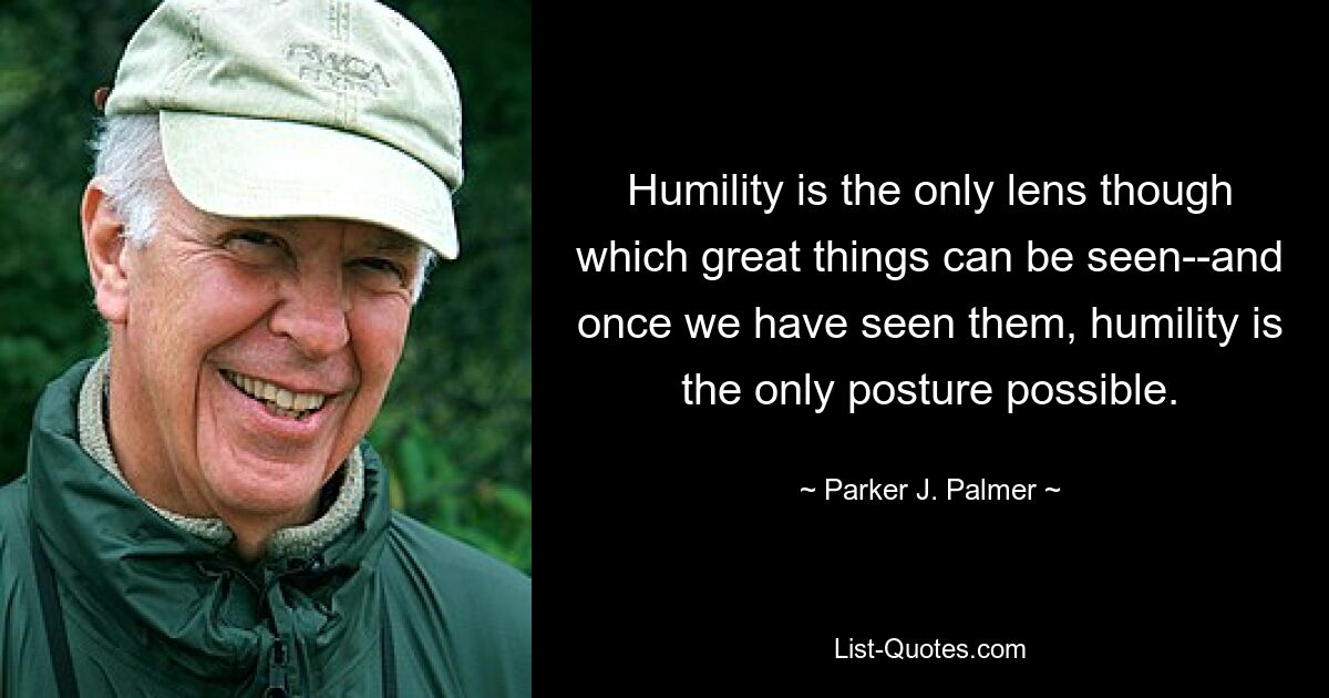 Humility is the only lens though which great things can be seen--and once we have seen them, humility is the only posture possible. — © Parker J. Palmer