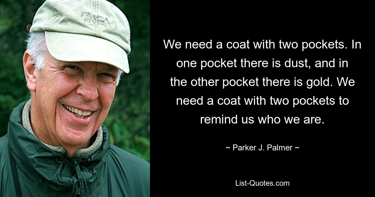 We need a coat with two pockets. In one pocket there is dust, and in the other pocket there is gold. We need a coat with two pockets to remind us who we are. — © Parker J. Palmer