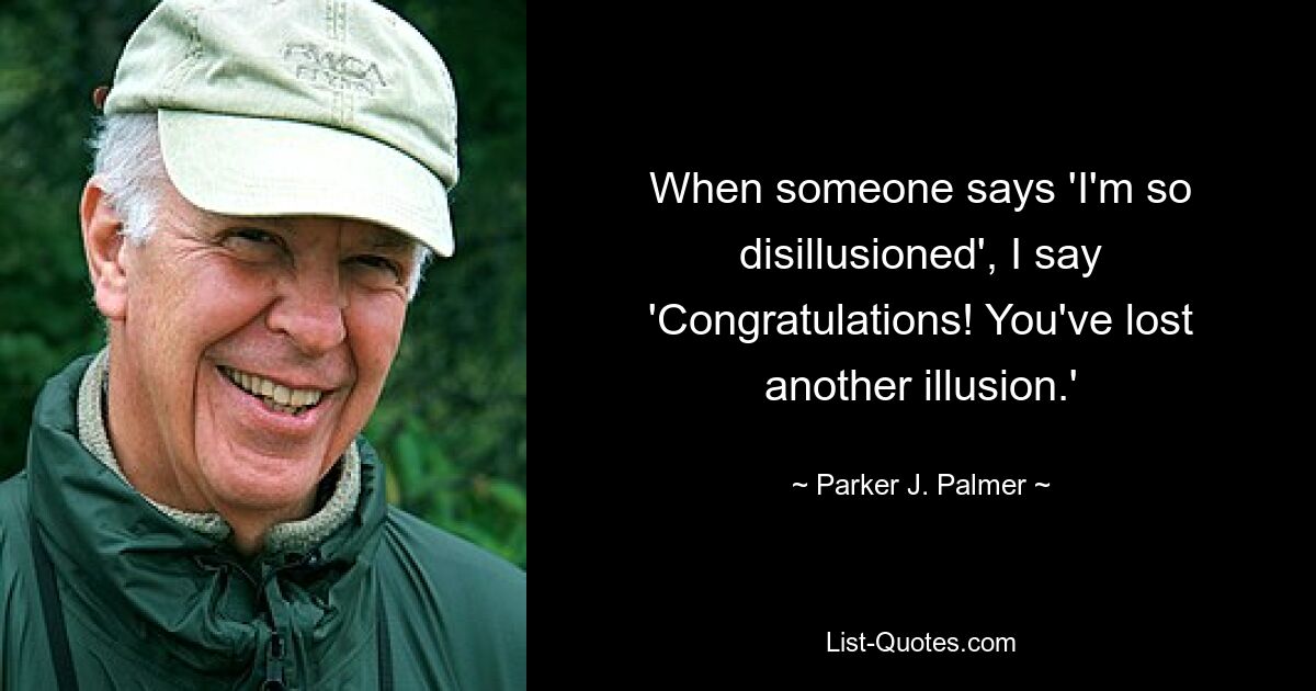 When someone says 'I'm so disillusioned', I say 'Congratulations! You've lost another illusion.' — © Parker J. Palmer