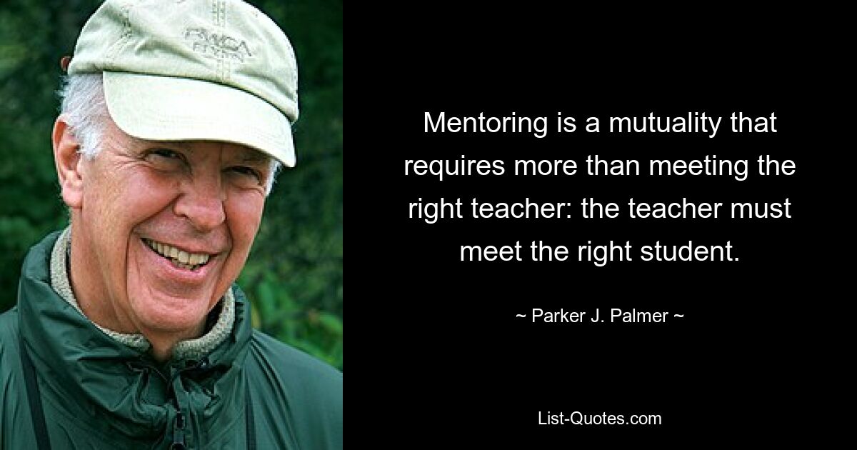 Mentoring is a mutuality that requires more than meeting the right teacher: the teacher must meet the right student. — © Parker J. Palmer