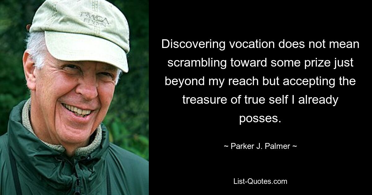 Discovering vocation does not mean scrambling toward some prize just beyond my reach but accepting the treasure of true self I already posses. — © Parker J. Palmer