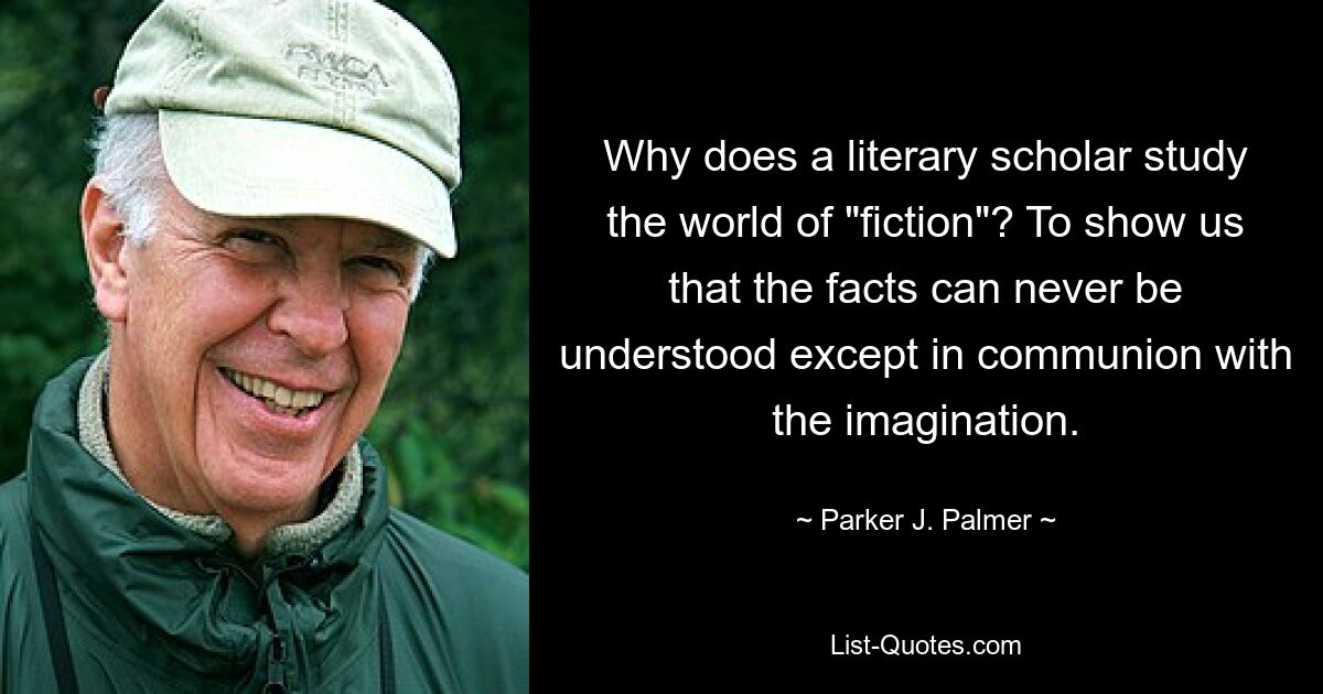 Why does a literary scholar study the world of "fiction"? To show us that the facts can never be understood except in communion with the imagination. — © Parker J. Palmer