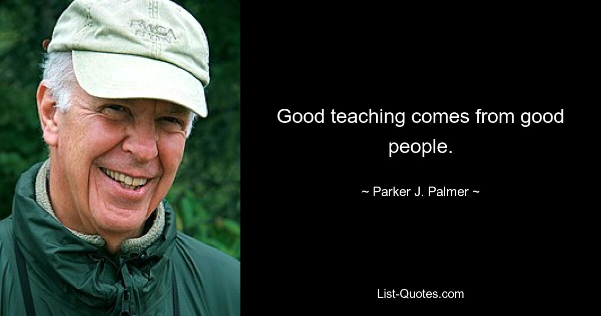 Good teaching comes from good people. — © Parker J. Palmer