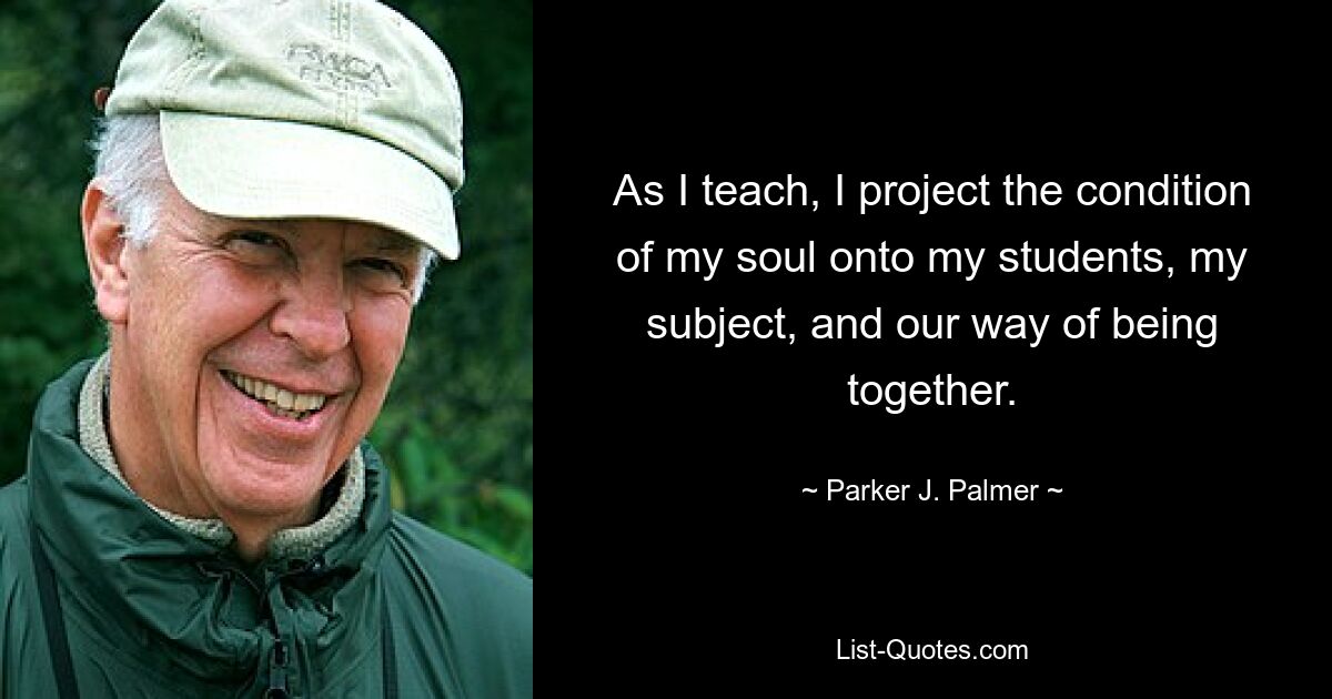 As I teach, I project the condition of my soul onto my students, my subject, and our way of being together. — © Parker J. Palmer