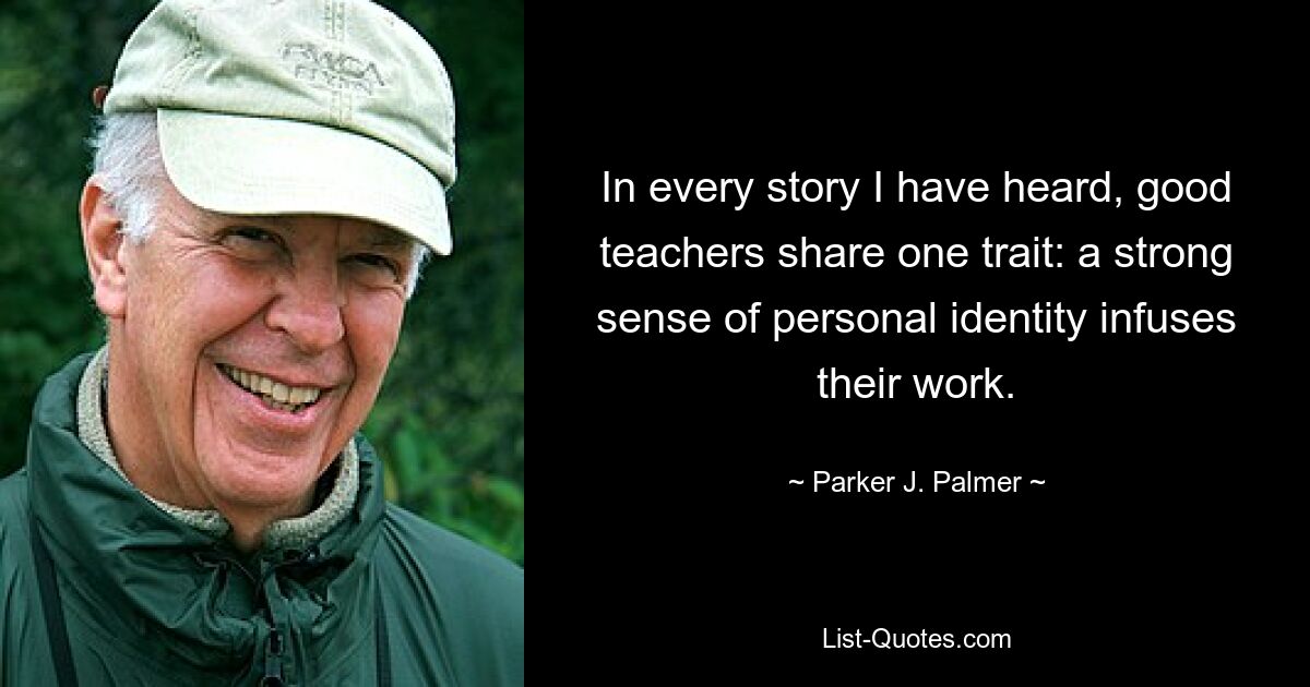 In every story I have heard, good teachers share one trait: a strong sense of personal identity infuses their work. — © Parker J. Palmer