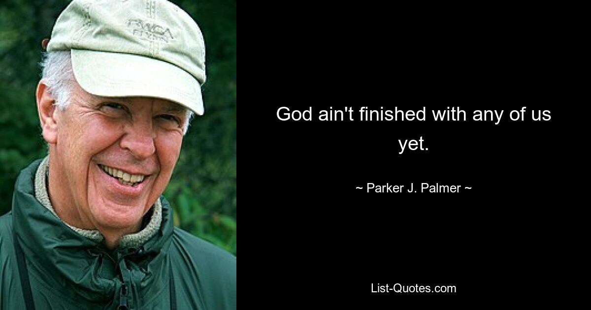 God ain't finished with any of us yet. — © Parker J. Palmer