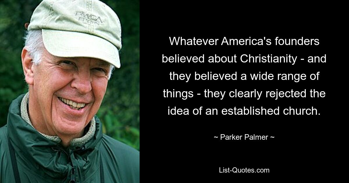 Whatever America's founders believed about Christianity - and they believed a wide range of things - they clearly rejected the idea of an established church. — © Parker Palmer