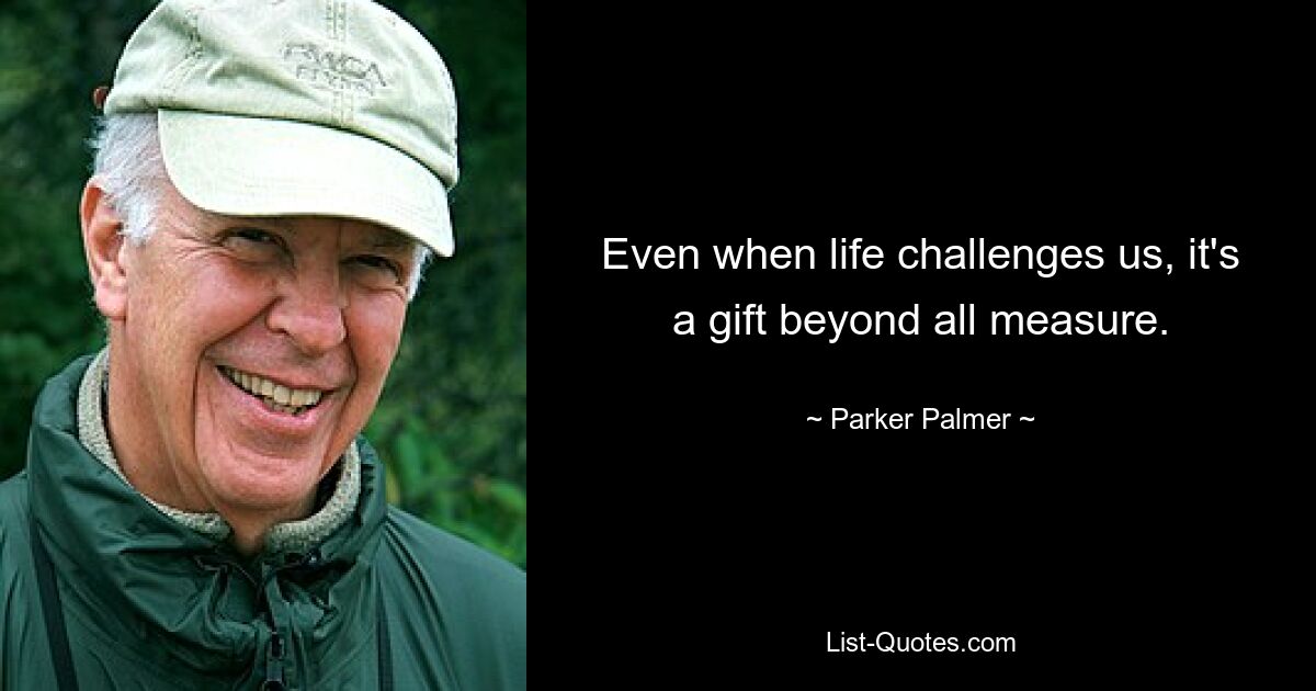 Even when life challenges us, it's a gift beyond all measure. — © Parker Palmer