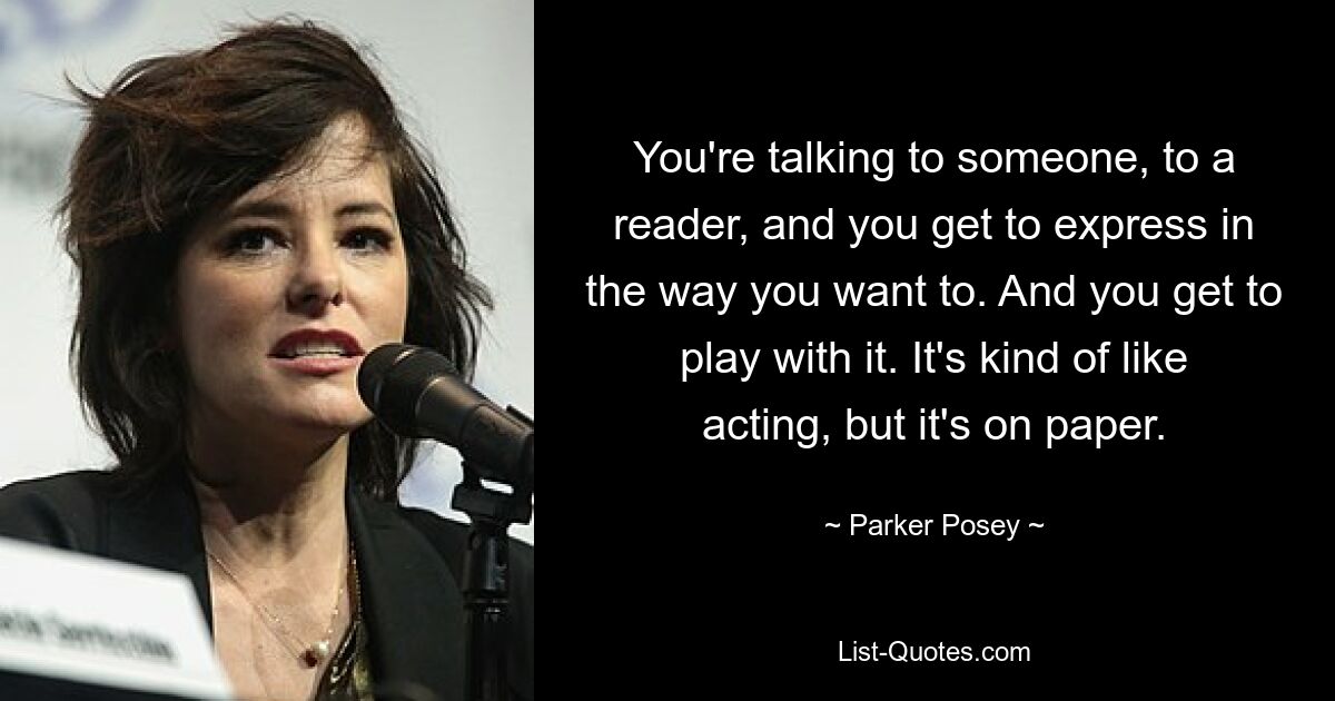 You're talking to someone, to a reader, and you get to express in the way you want to. And you get to play with it. It's kind of like acting, but it's on paper. — © Parker Posey