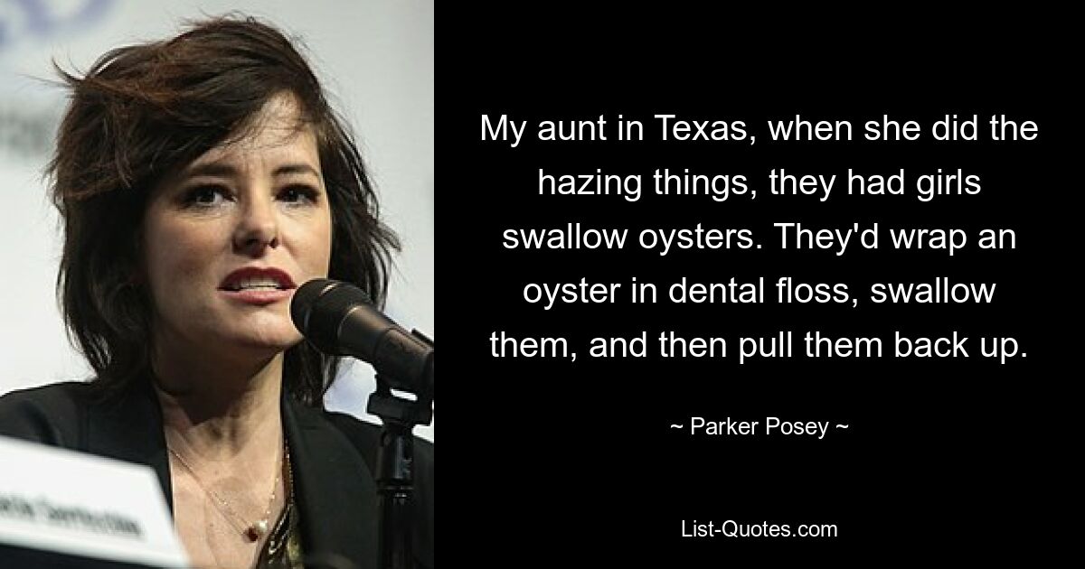 My aunt in Texas, when she did the hazing things, they had girls swallow oysters. They'd wrap an oyster in dental floss, swallow them, and then pull them back up. — © Parker Posey